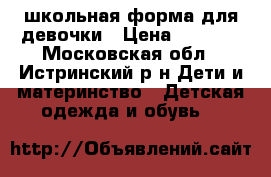 школьная форма для девочки › Цена ­ 1 000 - Московская обл., Истринский р-н Дети и материнство » Детская одежда и обувь   